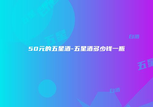 50元的五星酒-五星酒多少钱一瓶