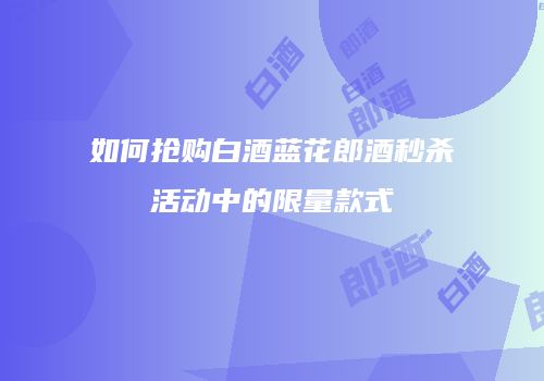 如何抢购白酒蓝花郎酒秒杀活动中的限量款式