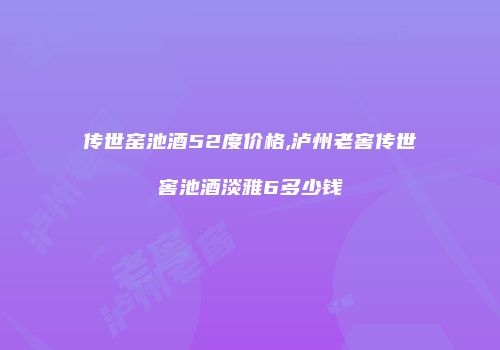 传世窑池酒52度价格,泸州老窖传世窖池酒淡雅6多少钱