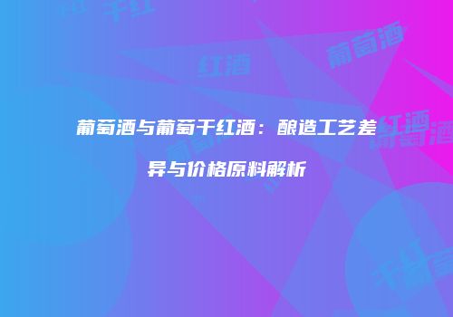 葡萄酒与葡萄干红酒：酿造工艺差异与价格原料解析