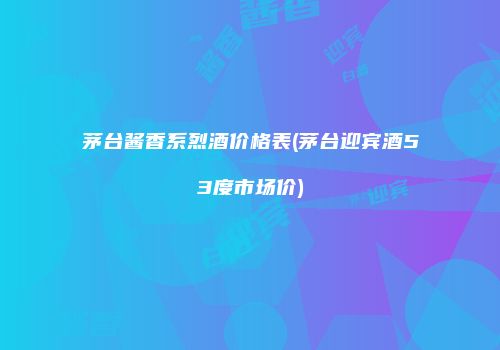 茅台酱香系烈酒价格表(茅台迎宾酒53度市场价)