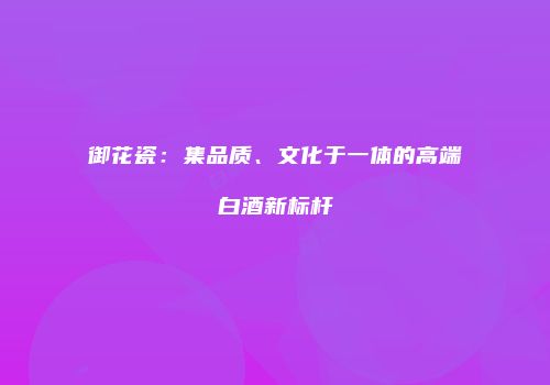 御花瓷：集品质、文化于一体的高端白酒新标杆