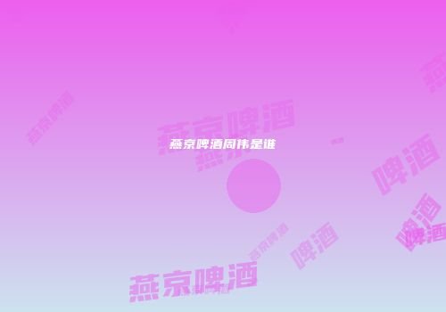 燕京啤酒周伟是谁