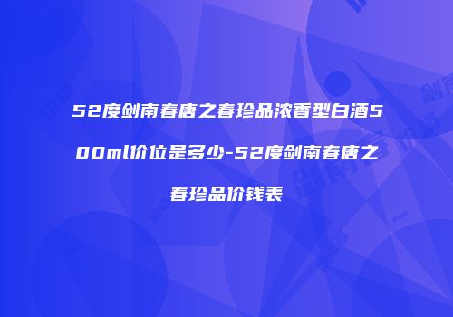 52度剑南春唐之春珍品浓香型白酒500ml价位是多少-52度剑南春唐之春珍品价钱表