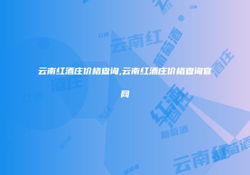 云南红酒庄价格查询,云南红酒庄价格查询官网