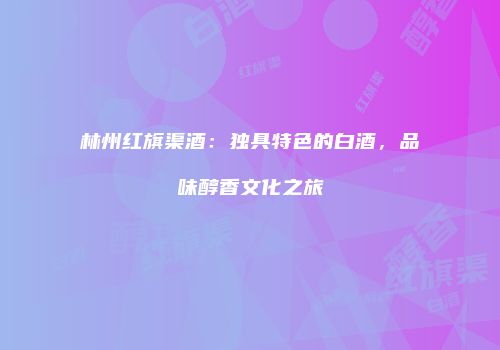 林州红旗渠酒：独具特色的白酒，品味醇香文化之旅