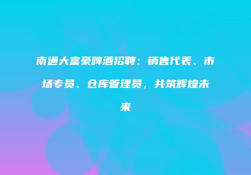 南通大富豪啤酒招聘：销售代表、市场专员、仓库管理员，共筑辉煌未来