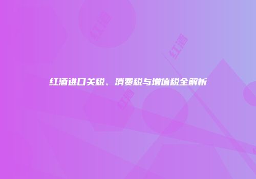 红酒进口关税、消费税与增值税全解析