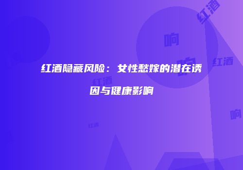 红酒隐藏风险：女性愁嫁的潜在诱因与健康影响