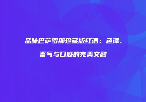 品味巴萨罗那珍藏版红酒：色泽、香气与口感的完美交融