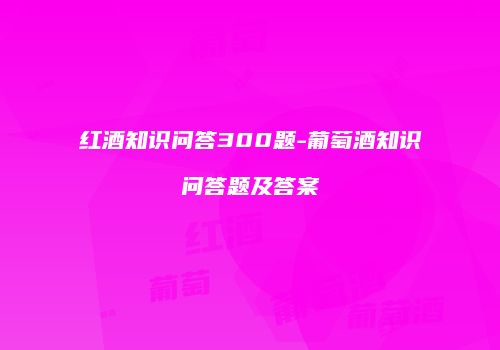 红酒知识问答300题-葡萄酒知识问答题及答案