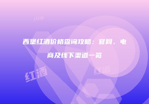 西堡红酒价格查询攻略：官网、电商及线下渠道一览