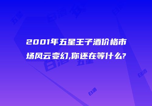 2001年五星王子酒价格市场风云变幻,你还在等什么?