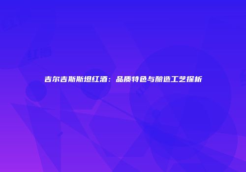 吉尔吉斯斯坦红酒：品质特色与酿造工艺探析