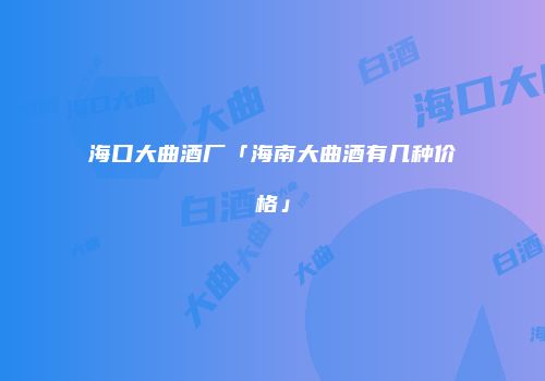 海口大曲酒厂「海南大曲酒有几种价格」