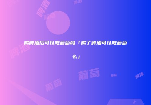 喝啤酒后可以吃葡萄吗「喝了啤酒可以吃葡萄么」