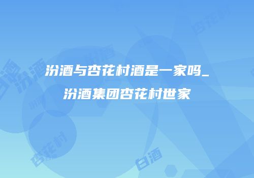 汾酒与杏花村酒是一家吗_汾酒集团杏花村世家