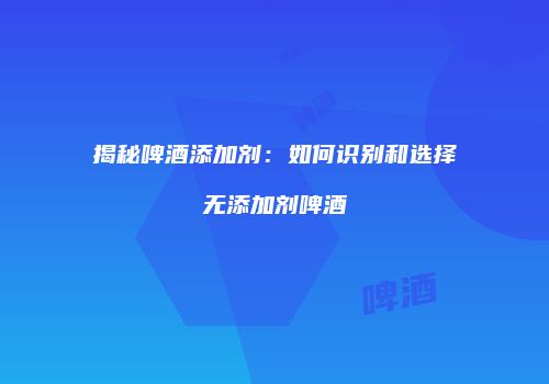 揭秘啤酒添加剂：如何识别和选择无添加剂啤酒