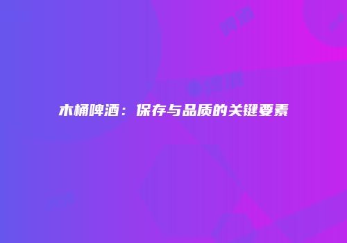 木桶啤酒：保存与品质的关键要素