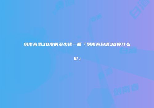 剑南春酒38度的多少钱一瓶「剑南春白酒38度什么价」