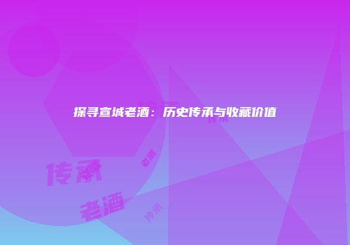 探寻宣城老酒：历史传承与收藏价值
