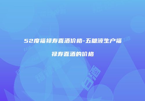 52度福禄寿喜酒价格-五糖液生户福禄寿喜酒的价格