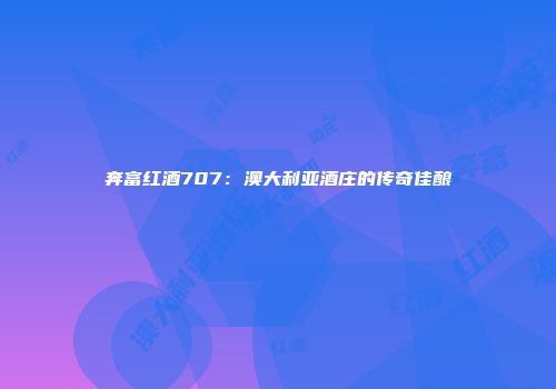 奔富红酒707：澳大利亚酒庄的传奇佳酿