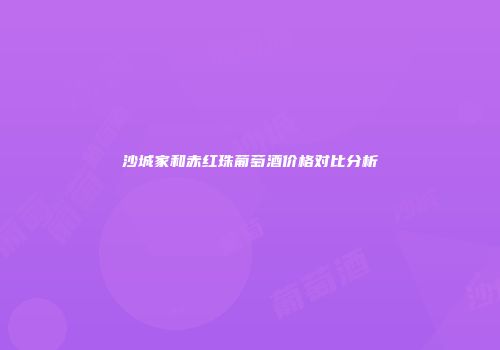 沙城家和赤红珠葡萄酒价格对比分析