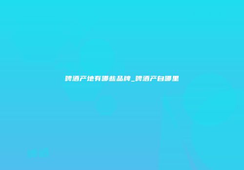 啤酒产地有哪些品牌_啤酒产自哪里