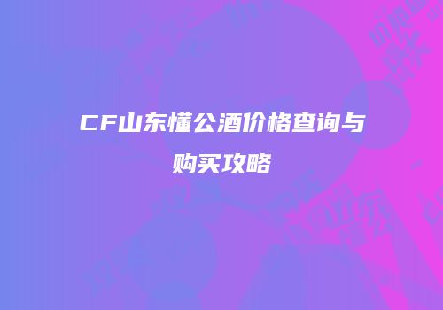 CF山东懂公酒价格查询与购买攻略