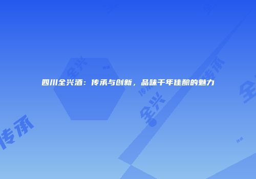 四川全兴酒：传承与创新，品味千年佳酿的魅力