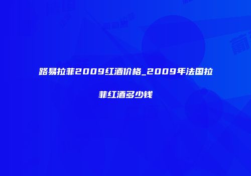 路易拉菲2009红酒价格_2009年法国拉菲红酒多少钱