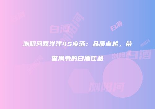 浏阳河喜洋洋45度酒：品质卓越，荣誉满载的白酒佳品