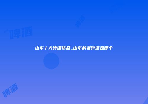 山东十大啤酒排名_山东的老啤酒是哪个