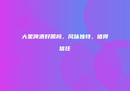 大星啤酒好喝吗，风味独特，值得信任