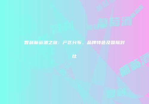 智利葡萄酒之旅：产区分布、品牌特色及国际对比