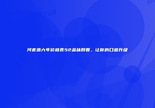河套酒六年价格表52品味醇香，让你的口感升级