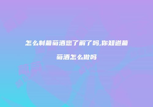 怎么制葡萄酒您了解了吗,你知道葡萄酒怎么做吗