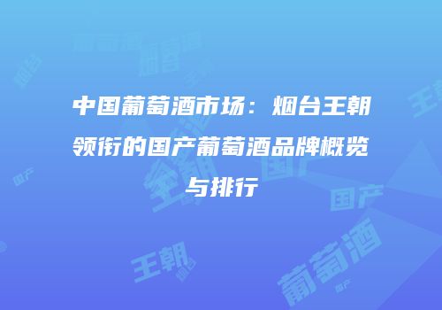 中国葡萄酒市场：烟台王朝领衔的国产葡萄酒品牌概览与排行