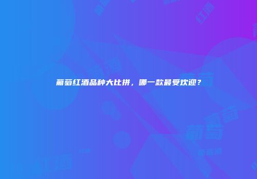 葡萄红酒品种大比拼，哪一款最受欢迎？