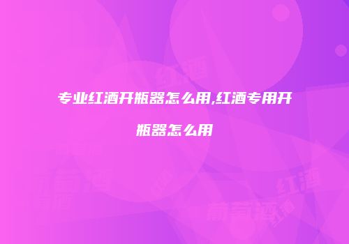 专业红酒开瓶器怎么用,红酒专用开瓶器怎么用