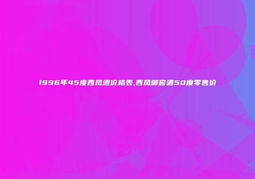 1996年45度西凤酒价格表,西凤御窖酒50度零售价