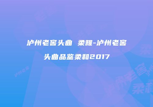 泸州老窖头曲 柔雅-泸州老窖头曲品鉴柔和2017