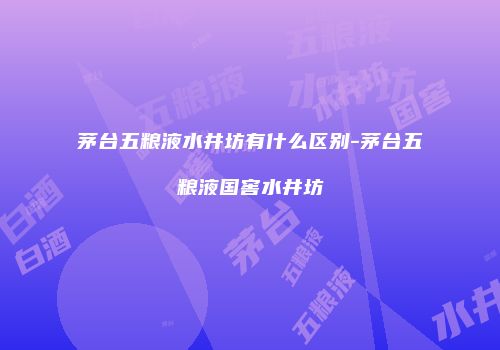 茅台五粮液水井坊有什么区别-茅台五粮液国窖水井坊