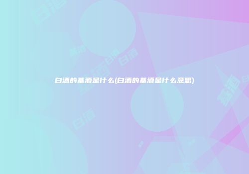 白酒的基酒是什么(白酒的基酒是什么意思)