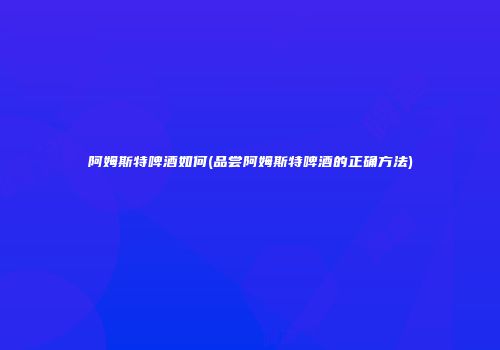阿姆斯特啤酒如何(品尝阿姆斯特啤酒的正确方法)
