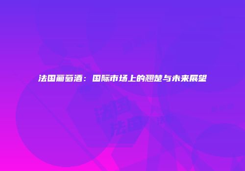 法国葡萄酒：国际市场上的翘楚与未来展望