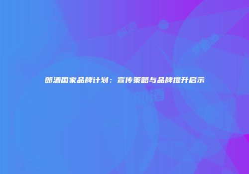 郎酒国家品牌计划：宣传策略与品牌提升启示