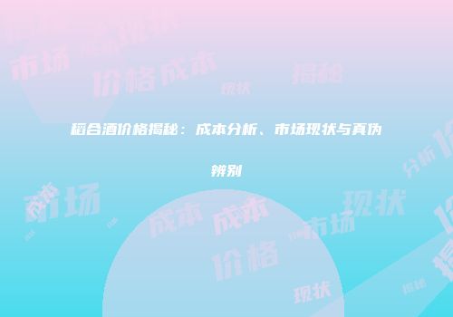 稻合酒价格揭秘：成本分析、市场现状与真伪辨别