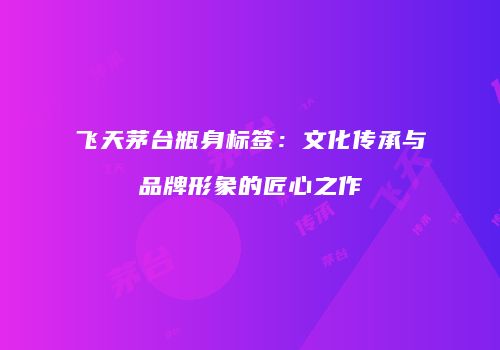 飞天茅台瓶身标签：文化传承与品牌形象的匠心之作